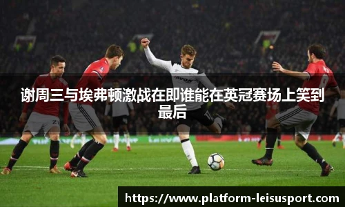 谢周三与埃弗顿激战在即谁能在英冠赛场上笑到最后